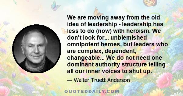 We are moving away from the old idea of leadership - leadership has less to do (now) with heroism. We don't look for... unblemished omnipotent heroes, but leaders who are complex, dependent, changeable... We do not need 