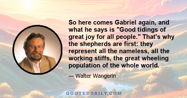 So here comes Gabriel again, and what he says is Good tidings of great joy for all people. That's why the shepherds are first: they represent all the nameless, all the working stiffs, the great wheeling population of