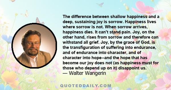 The difference between shallow happiness and a deep, sustaining joy is sorrow. Happiness lives where sorrow is not. When sorrow arrives, happiness dies. It can't stand pain. Joy, on the other hand, rises from sorrow and 