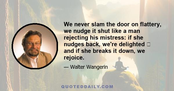 We never slam the door on flattery, we nudge it shut like a man rejecting his mistress: if she nudges back, we're delighted  and if she breaks it down, we rejoice.