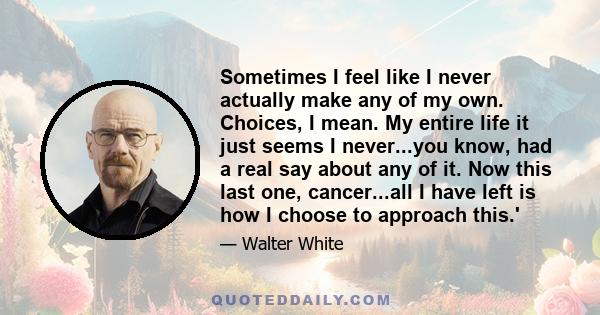 Sometimes I feel like I never actually make any of my own. Choices, I mean. My entire life it just seems I never...you know, had a real say about any of it. Now this last one, cancer...all I have left is how I choose to 