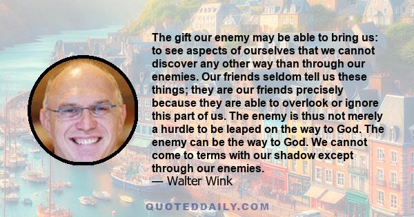 The gift our enemy may be able to bring us: to see aspects of ourselves that we cannot discover any other way than through our enemies. Our friends seldom tell us these things; they are our friends precisely because