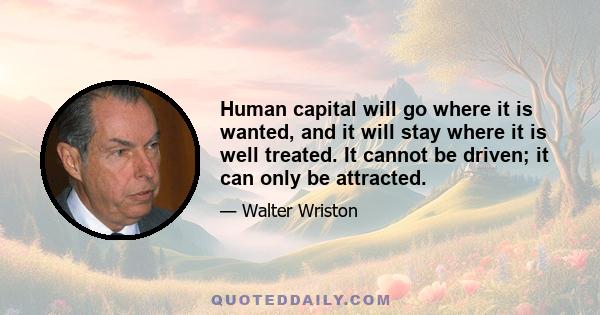 Human capital will go where it is wanted, and it will stay where it is well treated. It cannot be driven; it can only be attracted.