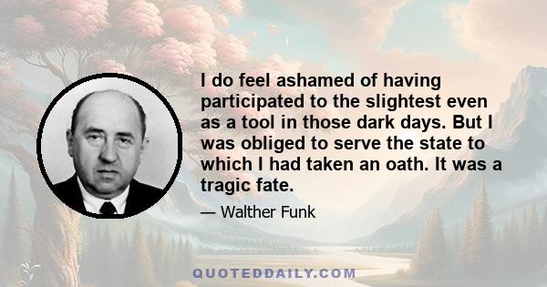 I do feel ashamed of having participated to the slightest even as a tool in those dark days. But I was obliged to serve the state to which I had taken an oath. It was a tragic fate.