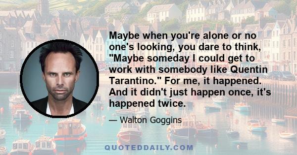 Maybe when you're alone or no one's looking, you dare to think, Maybe someday I could get to work with somebody like Quentin Tarantino. For me, it happened. And it didn't just happen once, it's happened twice.