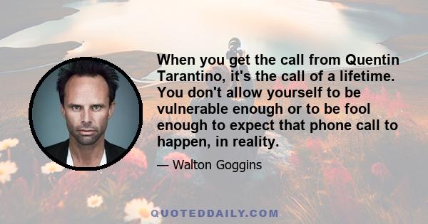 When you get the call from Quentin Tarantino, it's the call of a lifetime. You don't allow yourself to be vulnerable enough or to be fool enough to expect that phone call to happen, in reality.