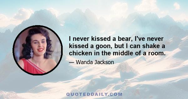 I never kissed a bear, I've never kissed a goon, but I can shake a chicken in the middle of a room.