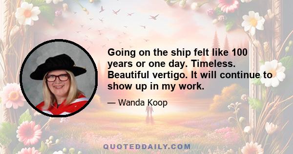Going on the ship felt like 100 years or one day. Timeless. Beautiful vertigo. It will continue to show up in my work.