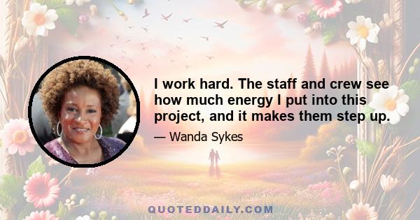 I work hard. The staff and crew see how much energy I put into this project, and it makes them step up.