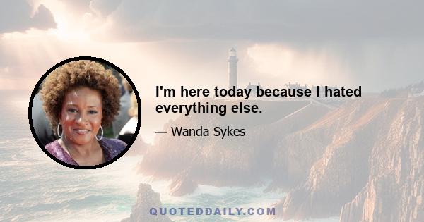 I'm here today because I hated everything else.