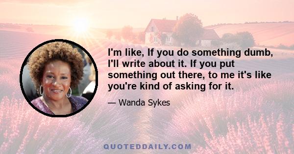 I'm like, If you do something dumb, I'll write about it. If you put something out there, to me it's like you're kind of asking for it.