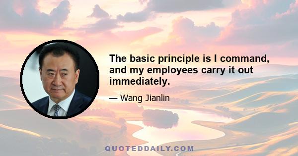 The basic principle is I command, and my employees carry it out immediately.