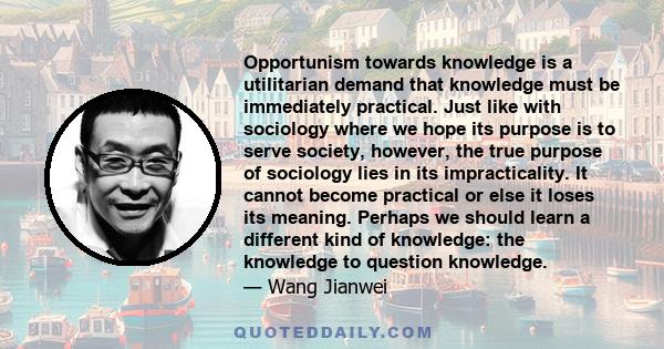 Opportunism towards knowledge is a utilitarian demand that knowledge must be immediately practical. Just like with sociology where we hope its purpose is to serve society, however, the true purpose of sociology lies in