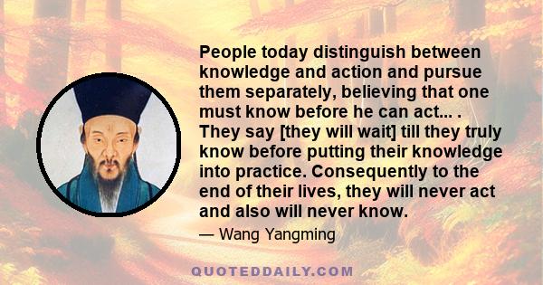 People today distinguish between knowledge and action and pursue them separately, believing that one must know before he can act... . They say [they will wait] till they truly know before putting their knowledge into