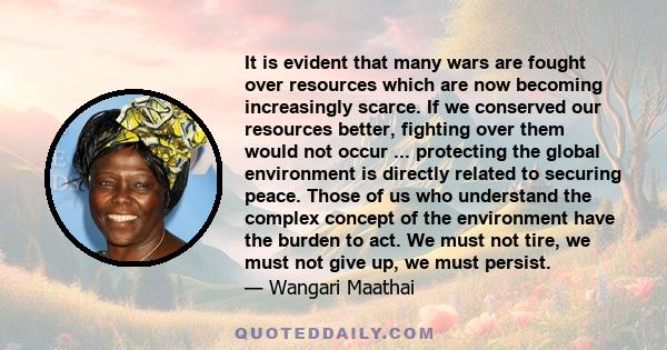 It is evident that many wars are fought over resources which are now becoming increasingly scarce. If we conserved our resources better, fighting over them would not occur ... protecting the global environment is