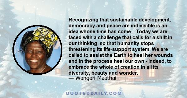 Recognizing that sustainable development, democracy and peace are indivisible is an idea whose time has come... Today we are faced with a challenge that calls for a shift in our thinking, so that humanity stops