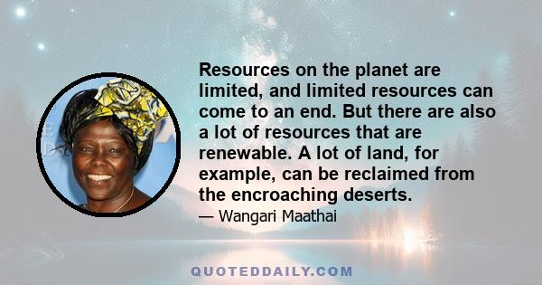 Resources on the planet are limited, and limited resources can come to an end. But there are also a lot of resources that are renewable. A lot of land, for example, can be reclaimed from the encroaching deserts.