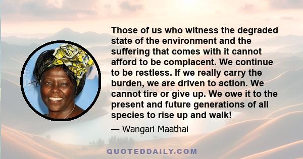 Those of us who witness the degraded state of the environment and the suffering that comes with it cannot afford to be complacent. We continue to be restless. If we really carry the burden, we are driven to action. We