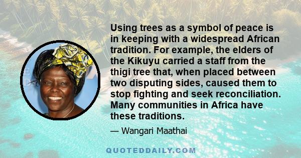 Using trees as a symbol of peace is in keeping with a widespread African tradition. For example, the elders of the Kikuyu carried a staff from the thigi tree that, when placed between two disputing sides, caused them to 