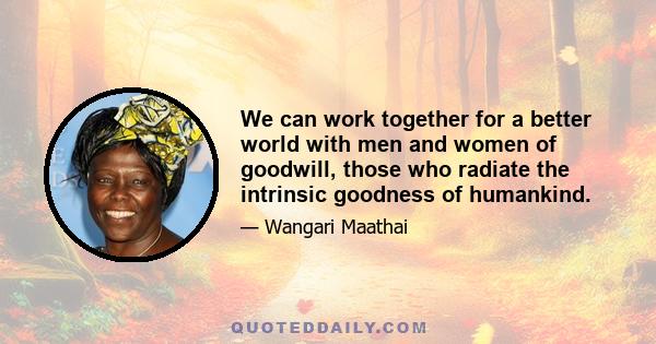 We can work together for a better world with men and women of goodwill, those who radiate the intrinsic goodness of humankind.