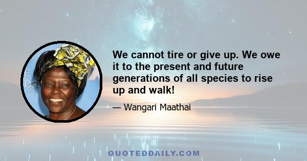 We cannot tire or give up. We owe it to the present and future generations of all species to rise up and walk!