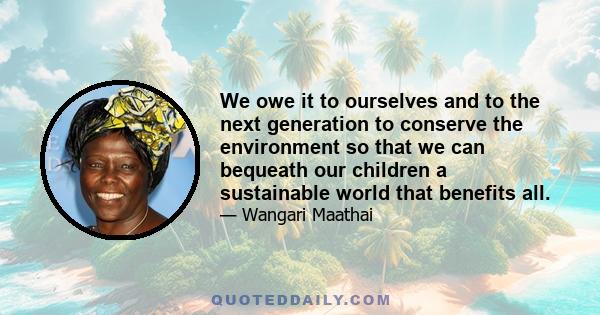 We owe it to ourselves and to the next generation to conserve the environment so that we can bequeath our children a sustainable world that benefits all.