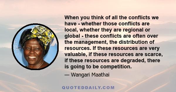 When you think of all the conflicts we have - whether those conflicts are local, whether they are regional or global - these conflicts are often over the management, the distribution of resources. If these resources are 