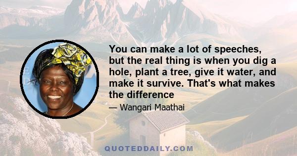 You can make a lot of speeches, but the real thing is when you dig a hole, plant a tree, give it water, and make it survive. That's what makes the difference