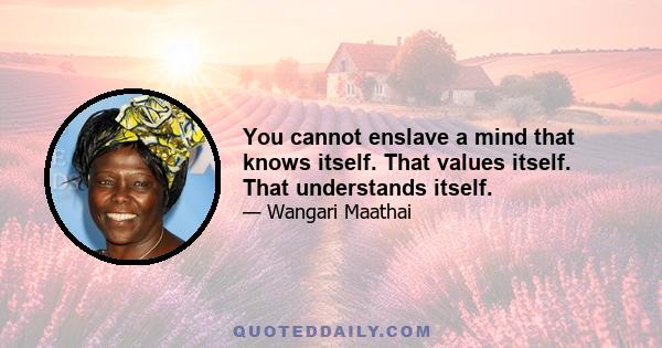 You cannot enslave a mind that knows itself. That values itself. That understands itself.