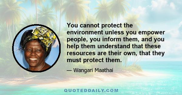 You cannot protect the environment unless you empower people, you inform them, and you help them understand that these resources are their own, that they must protect them.