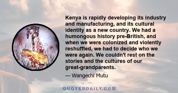 Kenya is rapidly developing its industry and manufacturing, and its cultural identity as a new country. We had a humongous history pre-British, and when we were colonized and violently reshuffled, we had to decide who