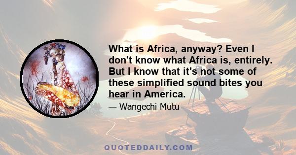 What is Africa, anyway? Even I don't know what Africa is, entirely. But I know that it's not some of these simplified sound bites you hear in America.