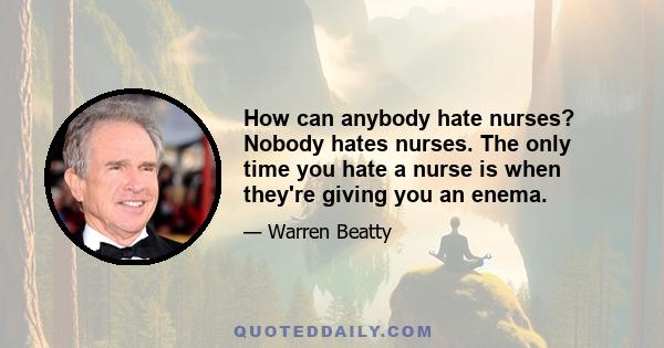 How can anybody hate nurses? Nobody hates nurses. The only time you hate a nurse is when they're giving you an enema.