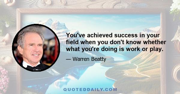 You've achieved success in your field when you don't know whether what you're doing is work or play.