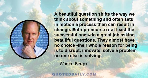 A beautiful question shifts the way we think about something and often sets in motion a process than can result in change. Entrepreneurs-o r at least the successful ones-do a great job asking beautiful questions. They