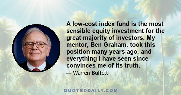 A low-cost index fund is the most sensible equity investment for the great majority of investors. My mentor, Ben Graham, took this position many years ago, and everything I have seen since convinces me of its truth.