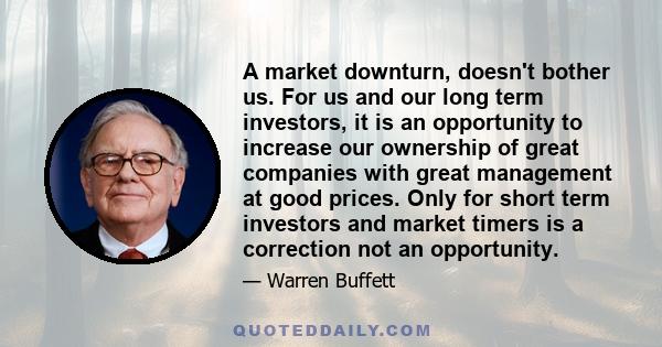 A market downturn, doesn't bother us. For us and our long term investors, it is an opportunity to increase our ownership of great companies with great management at good prices. Only for short term investors and market