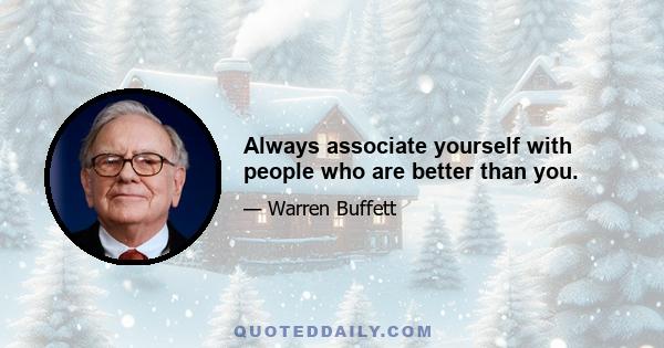 Always associate yourself with people who are better than you.