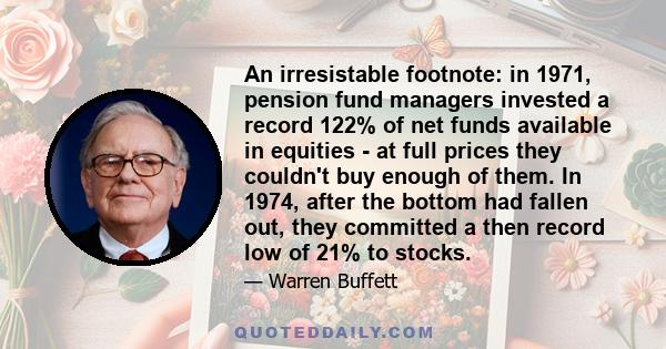 An irresistable footnote: in 1971, pension fund managers invested a record 122% of net funds available in equities - at full prices they couldn't buy enough of them. In 1974, after the bottom had fallen out, they