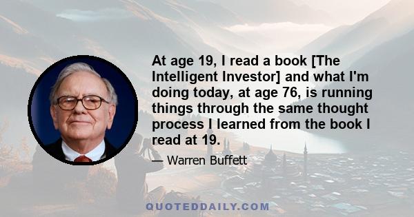 At age 19, I read a book [The Intelligent Investor] and what I'm doing today, at age 76, is running things through the same thought process I learned from the book I read at 19.