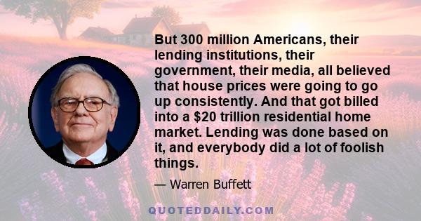 But 300 million Americans, their lending institutions, their government, their media, all believed that house prices were going to go up consistently. And that got billed into a $20 trillion residential home market.