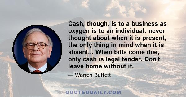 Cash, though, is to a business as oxygen is to an individual: never thought about when it is present, the only thing in mind when it is absent... When bills come due, only cash is legal tender. Don't leave home without