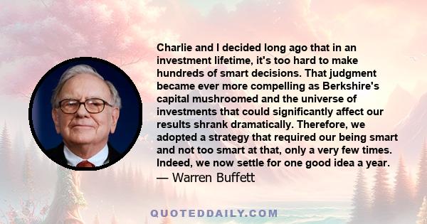 Charlie and I decided long ago that in an investment lifetime, it's too hard to make hundreds of smart decisions. That judgment became ever more compelling as Berkshire's capital mushroomed and the universe of