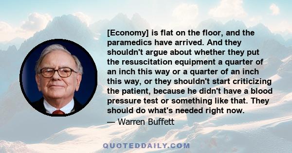 [Economy] is flat on the floor, and the paramedics have arrived. And they shouldn't argue about whether they put the resuscitation equipment a quarter of an inch this way or a quarter of an inch this way, or they