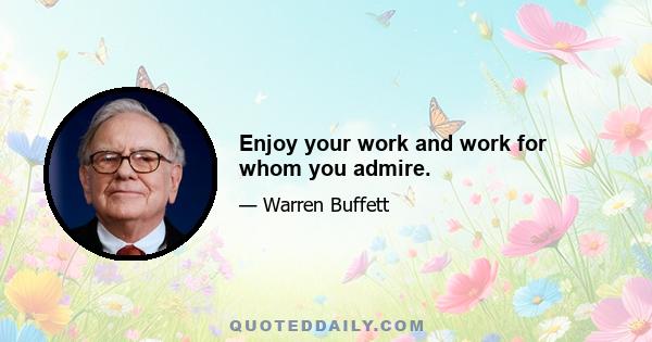 Enjoy your work and work for whom you admire.