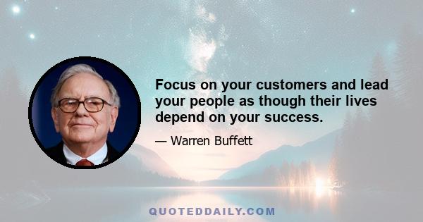 Focus on your customers and lead your people as though their lives depend on your success.