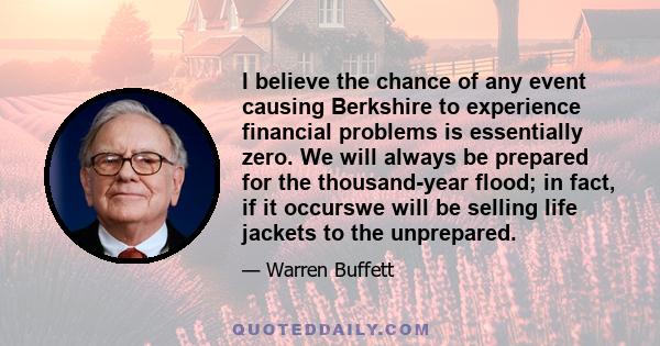 I believe the chance of any event causing Berkshire to experience financial problems is essentially zero. We will always be prepared for the thousand-year flood; in fact, if it occurswe will be selling life jackets to