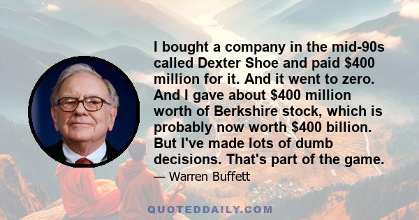 I bought a company in the mid-90s called Dexter Shoe and paid $400 million for it. And it went to zero. And I gave about $400 million worth of Berkshire stock, which is probably now worth $400 billion. But I've made