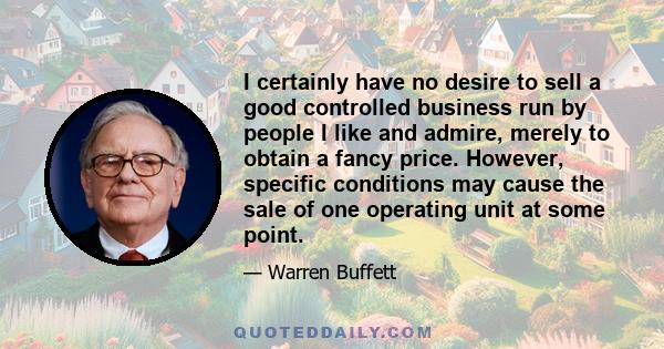 I certainly have no desire to sell a good controlled business run by people I like and admire, merely to obtain a fancy price. However, specific conditions may cause the sale of one operating unit at some point.