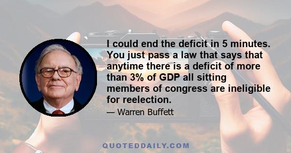 I could end the deficit in 5 minutes. You just pass a law that says that anytime there is a deficit of more than 3% of GDP all sitting members of congress are ineligible for reelection.